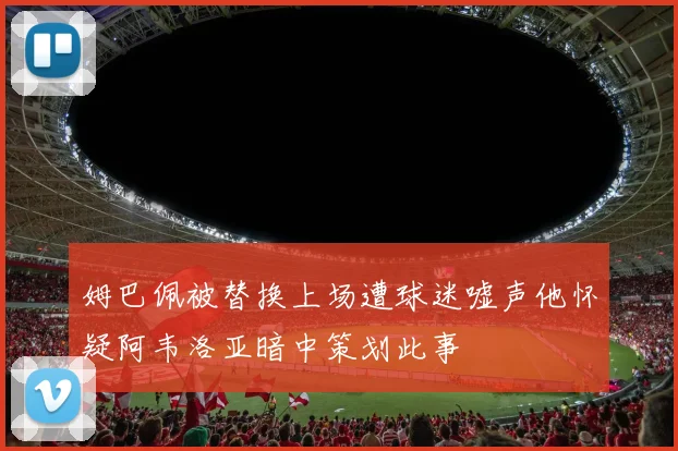 姆巴佩被替换上场遭球迷嘘声他怀疑阿韦洛亚暗中策划此事