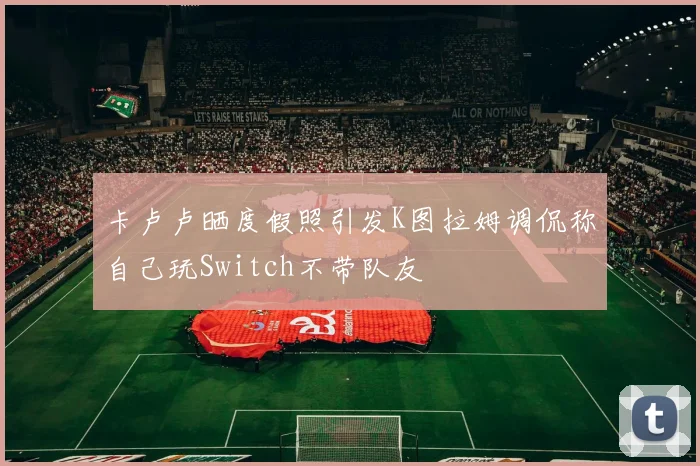 卡卢卢晒度假照引发K图拉姆调侃称自己玩Switch不带队友