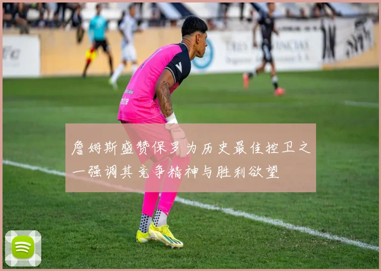 詹姆斯盛赞保罗为历史最佳控卫之一强调其竞争精神与胜利欲望