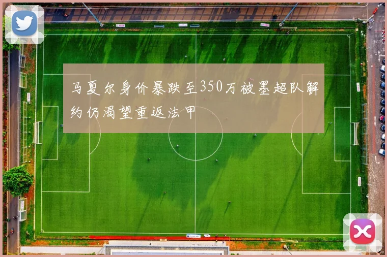 马夏尔身价暴跌至350万被墨超队解约仍渴望重返法甲