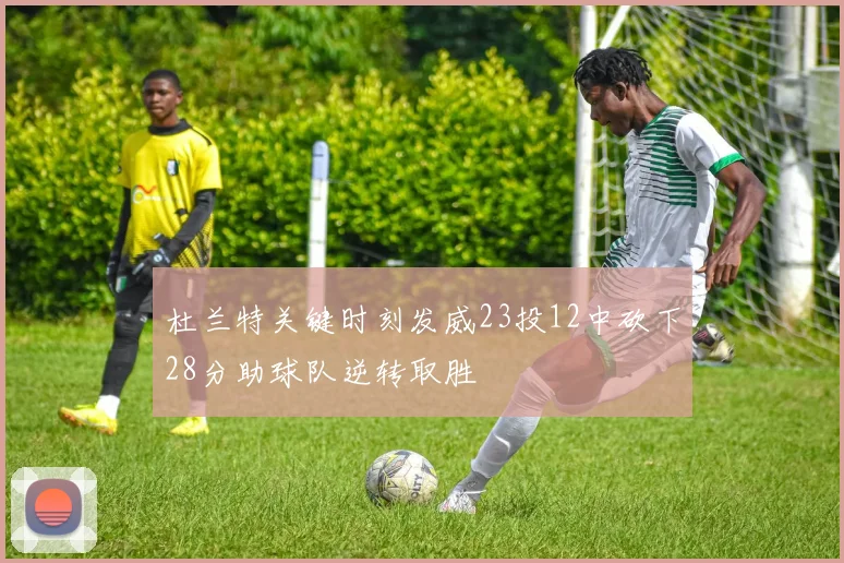 杜兰特关键时刻发威23投12中砍下28分助球队逆转取胜