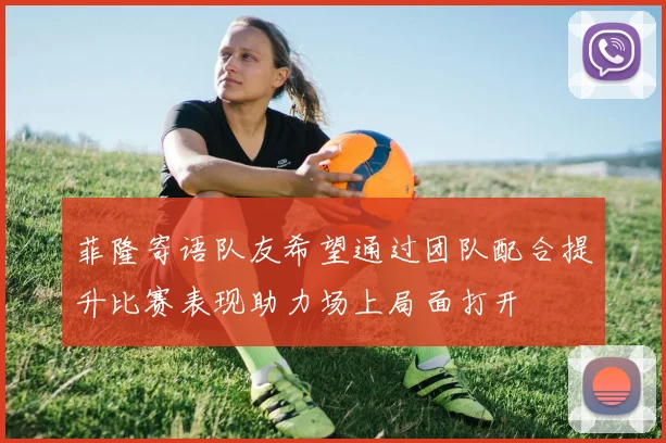 菲隆寄语队友希望通过团队配合提升比赛表现助力场上局面打开