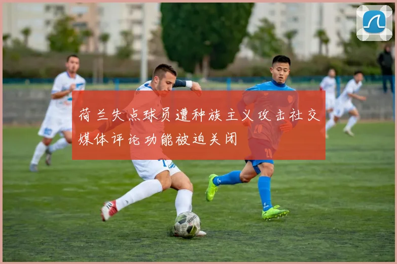 荷兰失点球员遭种族主义攻击社交媒体评论功能被迫关闭