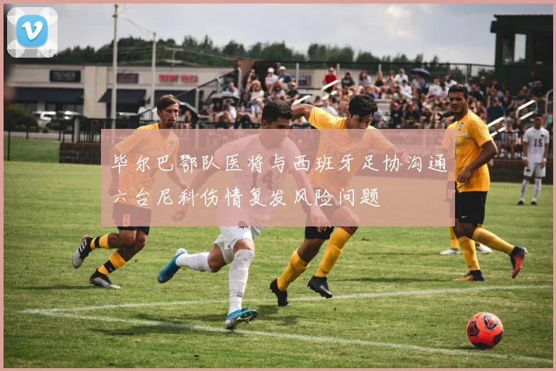 毕尔巴鄂队医将与西班牙足协沟通六台尼科伤情复发风险问题