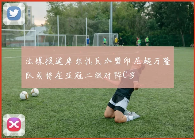 法媒报道库尔扎瓦加盟印尼超万隆队或将在亚冠二级对阵C罗