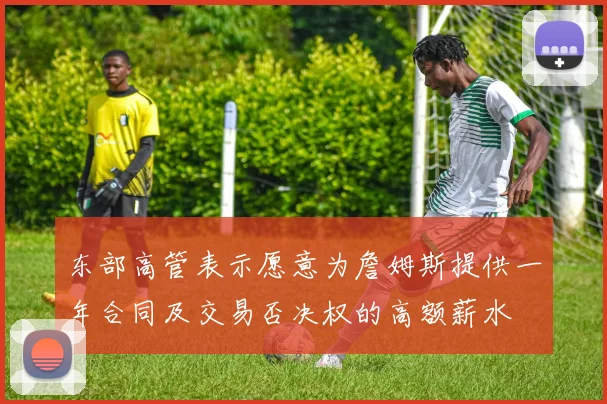 东部高管表示愿意为詹姆斯提供一年合同及交易否决权的高额薪水