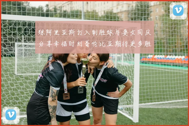 琼阿里亚斯打入制胜球与妻女同庆分享幸福时刻哥伦比亚期待更多胜利