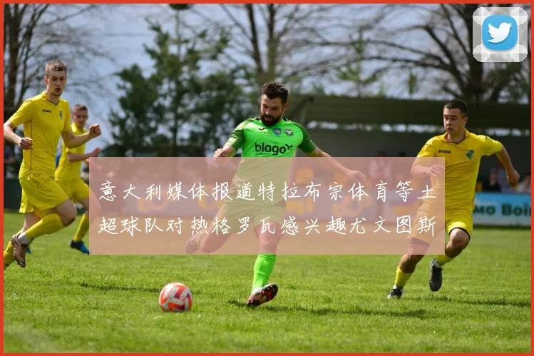 意大利媒体报道特拉布宗体育等土超球队对热格罗瓦感兴趣尤文图斯准备出售该球员