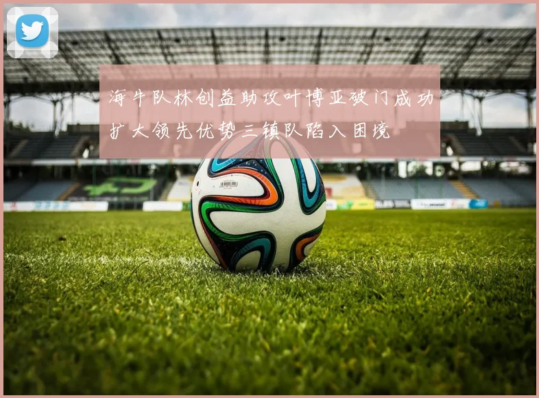 海牛队林创益助攻叶博亚破门成功扩大领先优势三镇队陷入困境