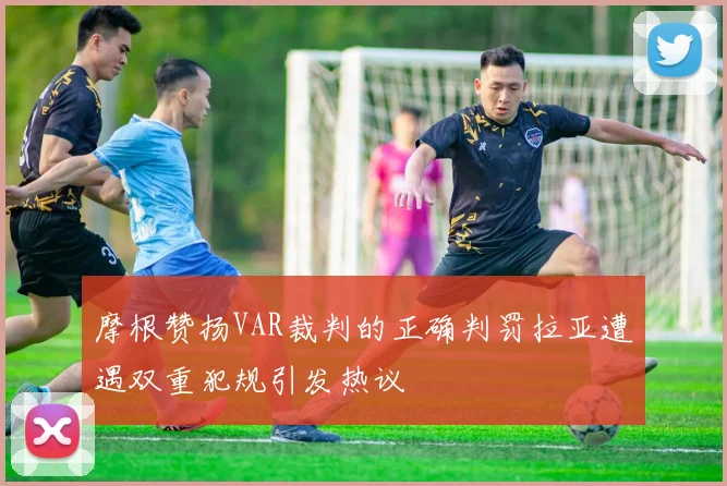 摩根赞扬VAR裁判的正确判罚拉亚遭遇双重犯规引发热议