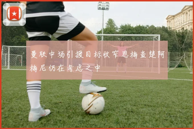 曼联中场引援目标收窄恩梅查楚阿梅尼仍在考虑之中