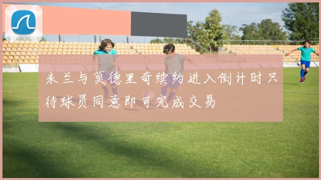 米兰与莫德里奇续约进入倒计时只待球员同意即可完成交易