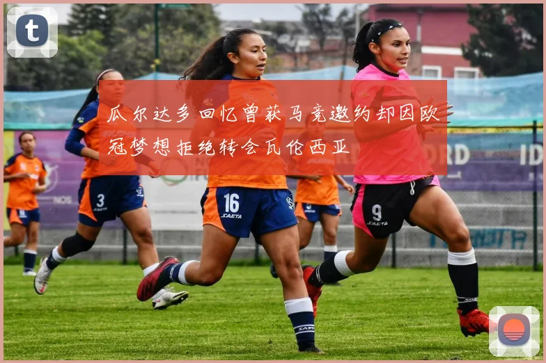 瓜尔达多回忆曾获马竞邀约却因欧冠梦想拒绝转会瓦伦西亚