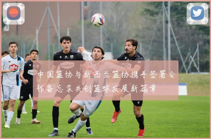 中国篮协与新西兰篮协携手签署合作备忘录共创篮球发展新篇章
