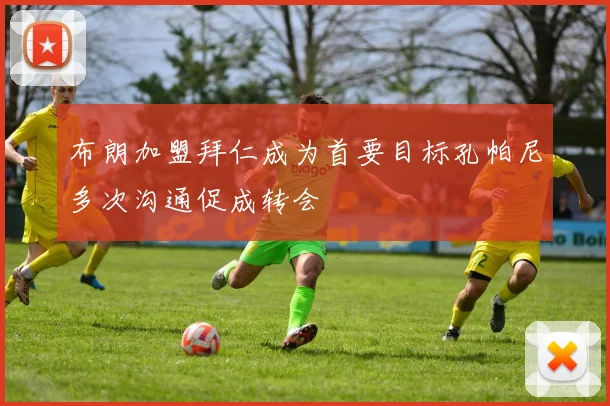 布朗加盟拜仁成为首要目标孔帕尼多次沟通促成转会
