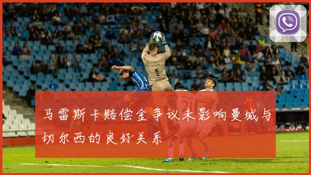 马雷斯卡赔偿金争议未影响曼城与切尔西的良好关系