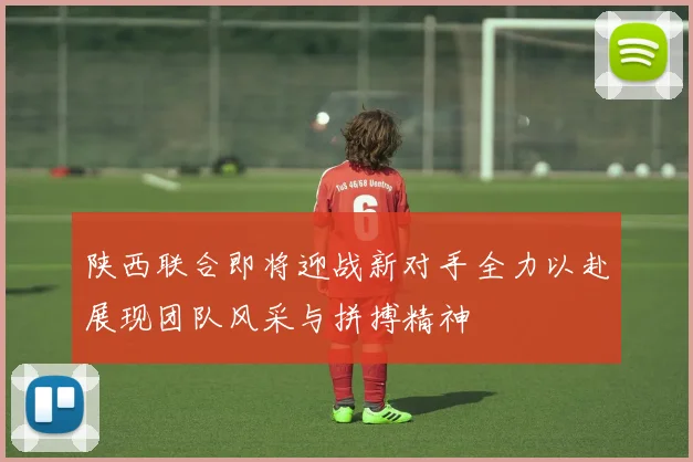 陕西联合即将迎战新对手全力以赴展现团队风采与拼搏精神
